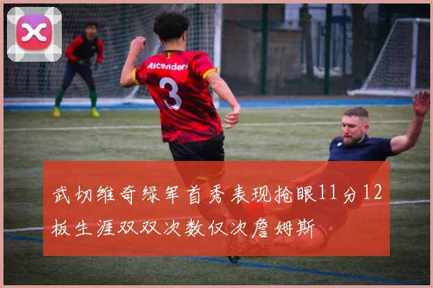 武切维奇绿军首秀表现抢眼11分12板生涯双双次数仅次詹姆斯