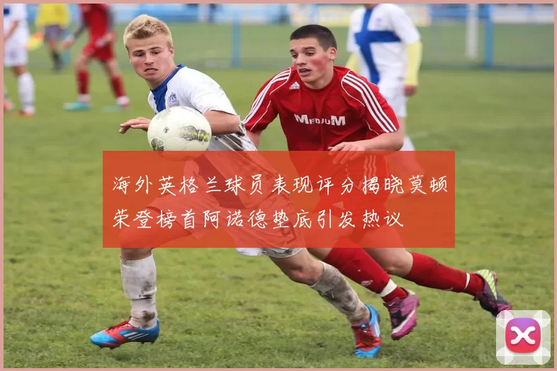 海外英格兰球员表现评分揭晓莫顿荣登榜首阿诺德垫底引发热议