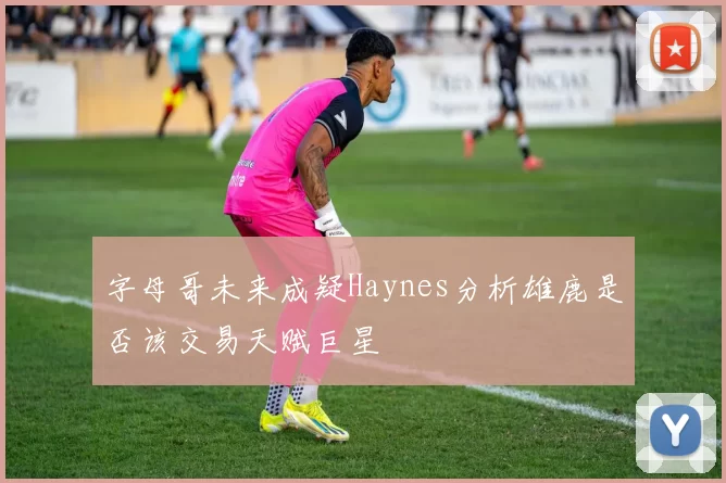 字母哥未来成疑Haynes分析雄鹿是否该交易天赋巨星