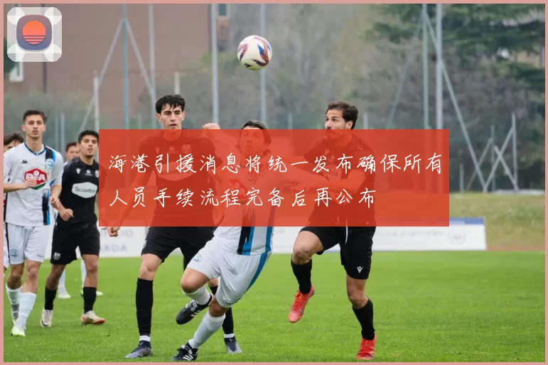 海港引援消息将统一发布确保所有人员手续流程完备后再公布