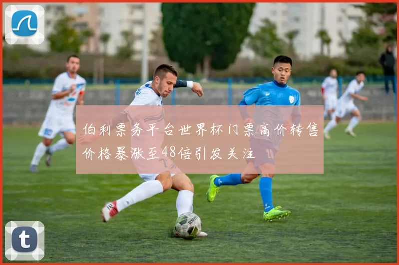 伯利票务平台世界杯门票高价转售价格暴涨至48倍引发关注