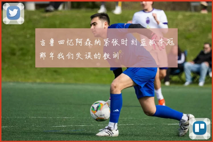 吉鲁回忆阿森纳紧张时刻蓝狐夺冠那年我们失误的教训