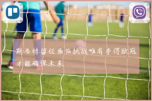 斯洛特留任面临挑战唯有夺得欧冠才能确保未来