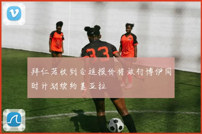 拜仁若收到合适报价将放行博伊同时计划续约基亚拉