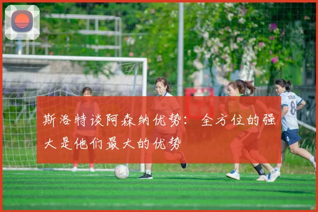 斯洛特谈阿森纳优势：全方位的强大是他们最大的优势