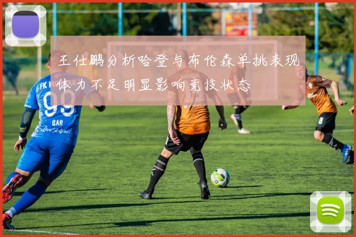 王仕鹏分析哈登与布伦森单挑表现体力不足明显影响竞技状态