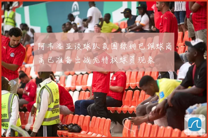 阿韦洛亚谈球队氛围称姆巴佩球商高已准备出战无特权球员现象