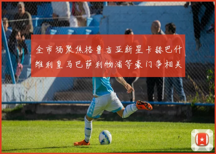 全市场聚焦格鲁吉亚新星卡赫巴什维利皇马巴萨利物浦等豪门争相关注