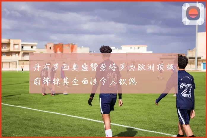 丹布罗西奥盛赞劳塔罗为欧洲顶级前锋称其全面性令人钦佩