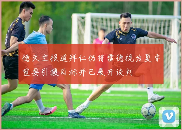 德天空报道拜仁仍将雷德视为夏季重要引援目标并已展开谈判