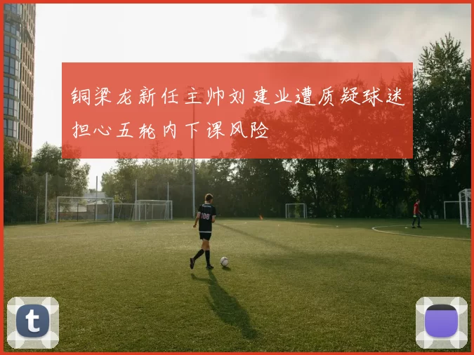 铜梁龙新任主帅刘建业遭质疑球迷担心五轮内下课风险