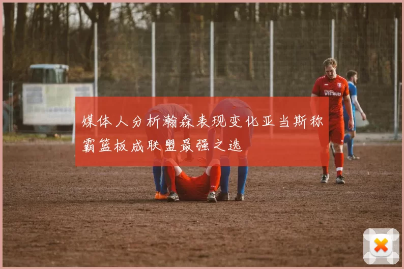 媒体人分析瀚森表现变化亚当斯称霸篮板成联盟最强之选