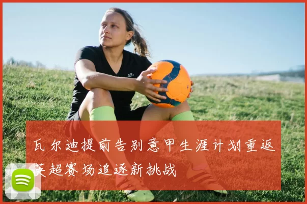 瓦尔迪提前告别意甲生涯计划重返英超赛场追逐新挑战