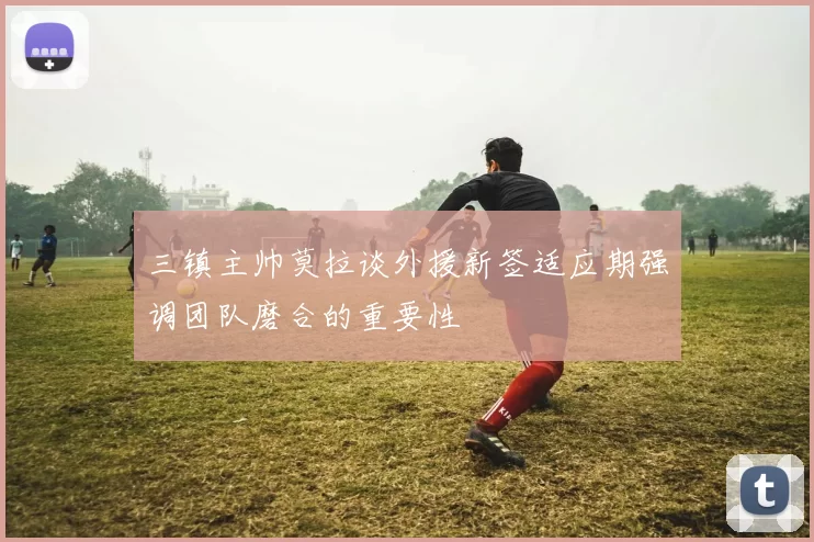 三镇主帅莫拉谈外援新签适应期强调团队磨合的重要性