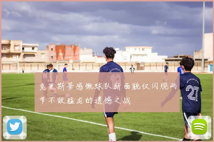 克里斯蒂感慨球队新面貌仅闪现两节不敌猛龙的遗憾之战