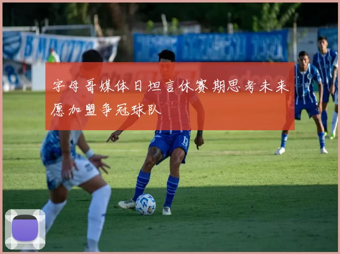 字母哥媒体日坦言休赛期思考未来愿加盟争冠球队
