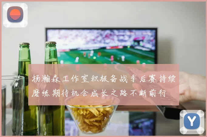 杨瀚森工作室积极备战季后赛持续磨练期待机会成长之路不断前行