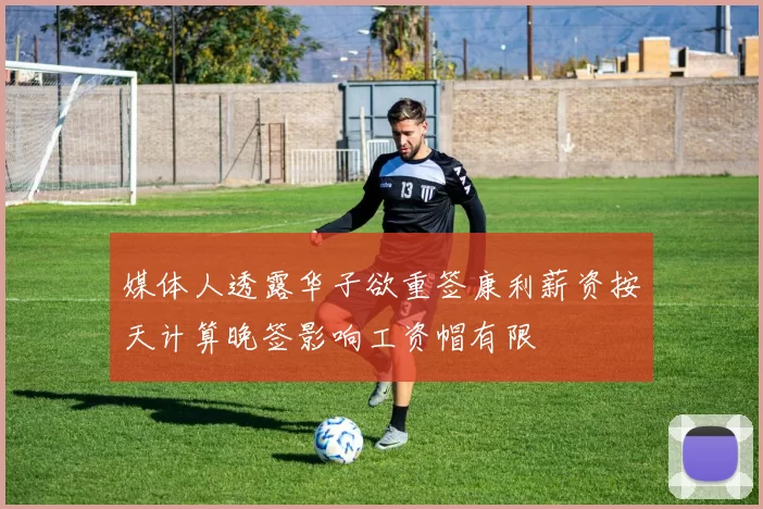 媒体人透露华子欲重签康利薪资按天计算晚签影响工资帽有限