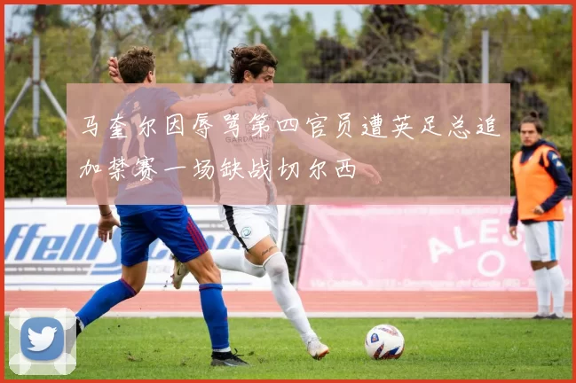 马奎尔因辱骂第四官员遭英足总追加禁赛一场缺战切尔西