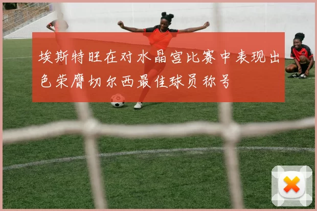 埃斯特旺在对水晶宫比赛中表现出色荣膺切尔西最佳球员称号