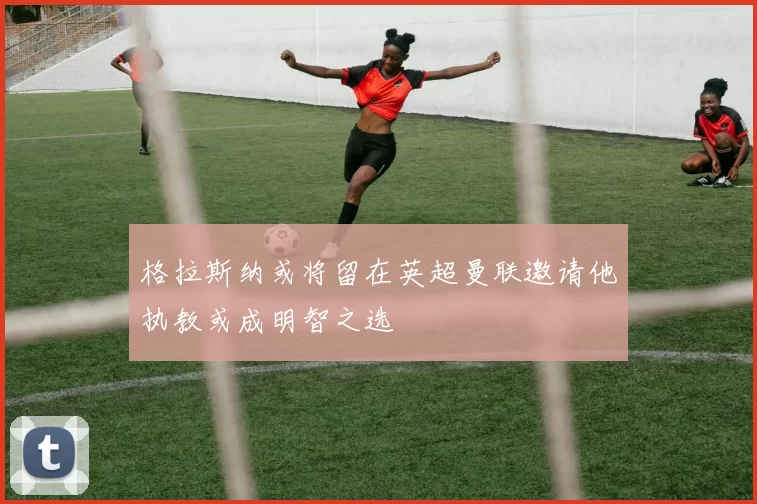 格拉斯纳或将留在英超曼联邀请他执教或成明智之选