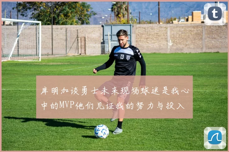 库明加谈勇士未来现场球迷是我心中的MVP他们见证我的努力与投入