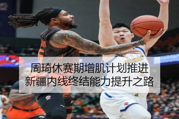 周琦休赛期增肌计划推进 新疆内线终结能力提升之路